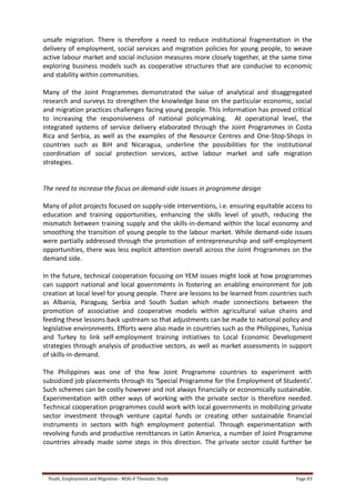 Youth, Employment and Migration - MDG-F Thematic Study Page 83
unsafe migration. There is therefore a need to reduce institutional fragmentation in the
delivery of employment, social services and migration policies for young people, to weave
active labour market and social inclusion measures more closely together, at the same time
exploring business models such as cooperative structures that are conducive to economic
and stability within communities.
Many of the Joint Programmes demonstrated the value of analytical and disaggregated
research and surveys to strengthen the knowledge base on the particular economic, social
and migration practices challenges facing young people. This information has proved critical
to increasing the responsiveness of national policymaking. At operational level, the
integrated systems of service delivery elaborated through the Joint Programmes in Costa
Rica and Serbia, as well as the examples of the Resource Centres and One-Stop-Shops in
countries such as BiH and Nicaragua, underline the possibilities for the institutional
coordination of social protection services, active labour market and safe migration
strategies.
The need to increase the focus on demand-side issues in programme design
Many of pilot projects focused on supply-side interventions, i.e. ensuring equitable access to
education and training opportunities, enhancing the skills level of youth, reducing the
mismatch between training supply and the skills-in-demand within the local economy and
smoothing the transition of young people to the labour market. While demand-side issues
were partially addressed through the promotion of entrepreneurship and self-employment
opportunities, there was less explicit attention overall across the Joint Programmes on the
demand side.
In the future, technical cooperation focusing on YEM issues might look at how programmes
can support national and local governments in fostering an enabling environment for job
creation at local level for young people. There are lessons to be learned from countries such
as Albania, Paraguay, Serbia and South Sudan which made connections between the
promotion of associative and cooperative models within agricultural value chains and
feeding these lessons back upstream so that adjustments can be made to national policy and
legislative environments. Efforts were also made in countries such as the Philippines, Tunisia
and Turkey to link self-employment training initiatives to Local Economic Development
strategies through analysis of productive sectors, as well as market assessments in support
of skills-in-demand.
The Philippines was one of the few Joint Programme countries to experiment with
subsidized job placements through its ‘Special Programme for the Employment of Students’.
Such schemes can be costly however and not always financially or economically sustainable.
Experimentation with other ways of working with the private sector is therefore needed.
Technical cooperation programmes could work with local governments in mobilizing private
sector investment through venture capital funds or creating other sustainable financial
instruments in sectors with high employment potential. Through experimentation with
revolving funds and productive remittances in Latin America, a number of Joint Programme
countries already made some steps in this direction. The private sector could further be
 