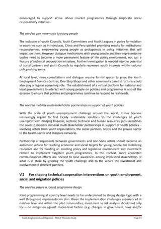 Youth, Employment and Migration - MDG-F Thematic Study Page 84
encouraged to support active labour market programmes through corporate social
responsibility initiatives.
The need to give more voice to young people
The inclusion of youth Councils, Youth Committees and Youth Leagues in policy formulation
in countries such as in Honduras, China and Peru yielded promising results for institutional
responsiveness, empowering young people as protagonists in policy initiatives that will
impact on them. However dialogue mechanisms with young people and their representative
bodies need to become a more permanent feature of the policy environment, not just a
feature of technical cooperation initiatives. Further investigation is needed into the potential
of social partners and youth Councils to regularly represent youth interests within national
policymaking arena.
At local level, since consultations and dialogue require formal spaces to grow, the Youth
Employment Services Centres, One-Stop-Shops and other community based structures could
also play a regular convening role. The establishment of a virtual platform for national and
local governments to interact with young people on policies and programmes is also of the
essence to ensure that policies and programmes continue to respond to real needs.
The need to mobilize multi-stakeholder partnerships in support of youth policies
With the scale of youth unemployment challenge around the world, it has become
increasingly urgent to find locally sustainable solutions to the challenges of youth
unemployment. Bridging financial, sectoral, technical and human resources gaps underlines
the need to mobilize national multi-stakeholder partnerships in support of youth policies –
involving actors from youth organizations, the social partners, NGOs and the private sector
to the health sector and Diaspora networks.
Partnership arrangements between governments and non-State actors should become an
automatic vehicle for reaching economic and social targets for young people, for mobilizing
resources and for building an enabling policy and legislative environment and investment
climate to implement targeted youth programmes. In this context, more concerted
communications efforts are needed to raise awareness among implicated stakeholders of
what is at stake by ignoring the youth challenge and to the secure the investment and
involvement of different partners.
V.2 For shaping technical cooperation interventions on youth employment,
social and migration policies
The need to ensure a robust programme design
Joint programming at country level needs to be underpinned by strong design logic with a
well throughout implementation plan. Given the implementation challenges experienced at
national level and within the pilot communities, investment in risk analysis should not only
focus on mitigation against macro-level factors (e.g. changes in government, laws and/or
 