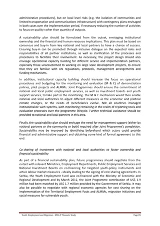 Youth, Employment and Migration - MDG-F Thematic Study Page 85
administrative procedures), but on local level risks (e.g. the isolation of communities and
limited transportation and communications infrastructure) with contingency plans envisaged
in both cases over the implementation period, if necessary reducing the number of activities
to focus on quality rather than quantity of outputs.
A sustainability plan should be formulated from the outset, envisaging institutional
ownership and the financial and human resource implications. This plan must be based on
consensus and buy-in from key national and local partners to have a chance of success.
Ensuring buy-in can be promoted through inclusive dialogue on the expected roles and
responsibilities of all partner institutions, as well as clarification of the processes and
procedures to facilitate their involvement. As necessary, the project design should also
envisage operational capacity building for different service and implementation partners,
especially those unaccustomed to working on large scale development projects, to ensure
that they are familiar with UN regulations, protocols, management arrangements and
funding mechanisms.
In addition, institutional capacity building should increase the focus on operational
procedures and budgeting for the monitoring and evaluation (M & E) of demonstration
policies, pilot projects and ALMMs. Joint Programmes should ensure the commitment of
national and local public employment services, as well as investment boards and youth
support services, to take part in the monitoring. The M & E mechanism would then enable
national and local authorities to adjust different measures as the economic and political
climate changes, or the needs of beneficiaries evolve. Not all countries managed
institutionalize such systems, with monitoring remaining in the realm of reporting tools and
evaluation processes over the programme lifecycle. Further technical assistance should be
provided to national and local partners in this area.
Finally, the sustainability plan should envisage the need for management support (either by
national partners or the community or both) required after Joint Programme’s completion.
Sustainability may be improved by identifying beforehand which actors could provide
financial and administrative support and obtaining some kind of formal agreement to this
end.
Co-sharing of investment with national and local authorities to foster ownership and
financial sustainability
As part of a financial sustainability plan, future programmes should negotiate from the
outset with relevant Ministries, Employment Departments, Public Employment Services and
National Investment Boards on co-financing for targeted youth-policy instruments and
active labour market measures - ideally leading to the signing of cost-sharing agreements. In
Serbia, the Youth Employment Fund was co-financed with the Ministry of Economic and
Regional Development and by March 2012, the Joint Programme contribution of US$ 1.9
million had been matched by US$ 1.7 million provided by the Government of Serbia. It may
also be possible to negotiate with regional economic agencies for cost sharing on the
implementation of the Territorial Employment Pacts and ALMMs, migration initiatives and
social measures for vulnerable youth.
 