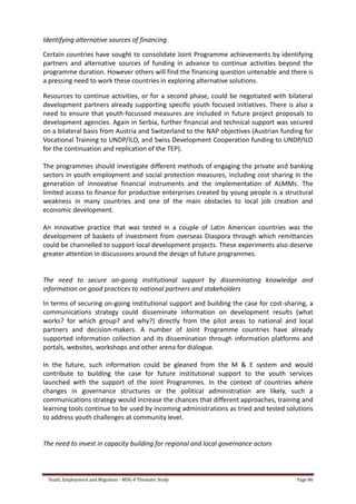 Youth, Employment and Migration - MDG-F Thematic Study Page 86
Identifying alternative sources of financing
Certain countries have sought to consolidate Joint Programme achievements by identifying
partners and alternative sources of funding in advance to continue activities beyond the
programme duration. However others will find the financing question untenable and there is
a pressing need to work these countries in exploring alternative solutions.
Resources to continue activities, or for a second phase, could be negotiated with bilateral
development partners already supporting specific youth focused initiatives. There is also a
need to ensure that youth-focussed measures are included in future project proposals to
development agencies. Again in Serbia, further financial and technical support was secured
on a bilateral basis from Austria and Switzerland to the NAP objectives (Austrian funding for
Vocational Training to UNDP/ILO, and Swiss Development Cooperation funding to UNDP/ILO
for the continuation and replication of the TEP).
The programmes should investigate different methods of engaging the private and banking
sectors in youth employment and social protection measures, including cost sharing in the
generation of innovative financial instruments and the implementation of ALMMs. The
limited access to finance for productive enterprises created by young people is a structural
weakness in many countries and one of the main obstacles to local job creation and
economic development.
An innovative practice that was tested in a couple of Latin American countries was the
development of baskets of investment from overseas Diaspora through which remittances
could be channelled to support local development projects. These experiments also deserve
greater attention in discussions around the design of future programmes.
The need to secure on-going institutional support by disseminating knowledge and
information on good practices to national partners and stakeholders
In terms of securing on-going institutional support and building the case for cost-sharing, a
communications strategy could disseminate information on development results (what
works? for which group? and why?) directly from the pilot areas to national and local
partners and decision-makers. A number of Joint Programme countries have already
supported information collection and its dissemination through information platforms and
portals, websites, workshops and other arena for dialogue.
In the future, such information could be gleaned from the M & E system and would
contribute to building the case for future institutional support to the youth services
launched with the support of the Joint Programmes. In the context of countries where
changes in governance structures or the political administration are likely, such a
communications strategy would increase the chances that different approaches, training and
learning tools continue to be used by incoming administrations as tried and tested solutions
to address youth challenges at community level.
The need to invest in capacity building for regional and local governance actors
 