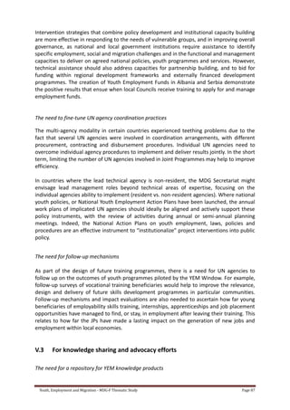Youth, Employment and Migration - MDG-F Thematic Study Page 87
Intervention strategies that combine policy development and institutional capacity building
are more effective in responding to the needs of vulnerable groups, and in improving overall
governance, as national and local government institutions require assistance to identify
specific employment, social and migration challenges and in the functional and management
capacities to deliver on agreed national policies, youth programmes and services. However,
technical assistance should also address capacities for partnership building, and to bid for
funding within regional development frameworks and externally financed development
programmes. The creation of Youth Employment Funds in Albania and Serbia demonstrate
the positive results that ensue when local Councils receive training to apply for and manage
employment funds.
The need to fine-tune UN agency coordination practices
The multi-agency modality in certain countries experienced teething problems due to the
fact that several UN agencies were involved in coordination arrangements, with different
procurement, contracting and disbursement procedures. Individual UN agencies need to
overcome individual agency procedures to implement and deliver results jointly. In the short
term, limiting the number of UN agencies involved in Joint Programmes may help to improve
efficiency.
In countries where the lead technical agency is non-resident, the MDG Secretariat might
envisage lead management roles beyond technical areas of expertise, focusing on the
individual agencies ability to implement (resident vs. non-resident agencies). Where national
youth policies, or National Youth Employment Action Plans have been launched, the annual
work plans of implicated UN agencies should ideally be aligned and actively support these
policy instruments, with the review of activities during annual or semi-annual planning
meetings. Indeed, the National Action Plans on youth employment, laws, policies and
procedures are an effective instrument to “institutionalize” project interventions into public
policy.
The need for follow-up mechanisms
As part of the design of future training programmes, there is a need for UN agencies to
follow up on the outcomes of youth programmes piloted by the YEM Window. For example,
follow-up surveys of vocational training beneficiaries would help to improve the relevance,
design and delivery of future skills development programmes in particular communities.
Follow-up mechanisms and impact evaluations are also needed to ascertain how far young
beneficiaries of employability skills training, internships, apprenticeships and job placement
opportunities have managed to find, or stay, in employment after leaving their training. This
relates to how far the JPs have made a lasting impact on the generation of new jobs and
employment within local economies.
V.3 For knowledge sharing and advocacy efforts
The need for a repository for YEM knowledge products
 
