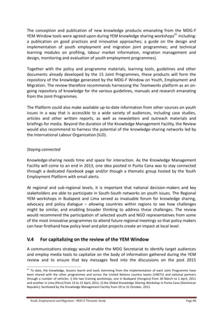 Youth, Employment and Migration - MDG-F Thematic Study Page 88
The conception and publication of new knowledge products emanating from the MDG-F
YEM Window tools were agreed upon during YEM knowledge sharing workshops81
including:
a publication on good practices and innovative approaches; a guide on the design and
implementation of youth employment and migration joint programmes; and technical
learning modules on profiling, labour market information, migration management and
design, monitoring and evaluation of youth employment programmes).
Together with the policy and programme materials, learning tools, guidelines and other
documents already developed by the 15 Joint Programmes, these products will form the
repository of the knowledge generated by the MDG-F Window on Youth, Employment and
Migration. The review therefore recommends harnessing the Teamworks platform as an on-
going repository of knowledge for the various guidelines, manuals and research emanating
from the Joint Programmes.
The Platform could also make available up-to-date information from other sources on youth
issues in a way that is accessible to a wide variety of audiences, including case studies,
articles and other written reports, as well as newsletters and outreach materials and
briefings for media. Beyond the duration of the Knowledge Management Facility, the Review
would also recommend to harness the potential of the knowledge-sharing networks led by
the International Labour Organization (ILO).
Staying connected
Knowledge-sharing needs time and space for interaction. As the Knowledge Management
Facility will come to an end in 2013, one idea posited in Punta Cana was to stay connected
through a dedicated Facebook page and/or though a thematic group hosted by the Youth
Employment Platform with email alerts.
At regional and sub-regional levels, it is important that national decision-makers and key
stakeholders are able to participate in South-South networks on youth issues. The Regional
YEM workshops in Budapest and Lima served as invaluable forum for knowledge sharing,
advocacy and policy dialogue – allowing countries within regions to see how challenges
might be similar, and enabling broader thinking to address these challenges. The review
would recommend the participation of selected youth and NGO representatives from some
of the most innovative programmes to attend future regional meetings so that policy makers
can hear firsthand how policy level and pilot projects create an impact at local level.
V.4 For capitalizing on the review of the YEM Window
A communications strategy would enable the MDG Secretariat to identify target audiences
and employ media tools to capitalize on the body of information gathered during the YEM
review and to ensure that key messages feed into the discussions on the post 2015
81
To date, the knowledge, lessons learnt and tools stemming from the implementation of each Joint Programme have
been shared with the other programmes and across the United Nations country teams (UNCTs) and national partners
through a number of vehicles: i) the two training workshops, one in Budapest (Hungary) from 30 March to 1 April, 2011
and another in Lima (Peru) from 13 to 15 April, 2011; ii) the Global Knowledge Sharing Workshop in Punta Cana (Dominican
Republic), facilitated by the Knowledge Management Facility from 29 to 31 October, 2012.
 