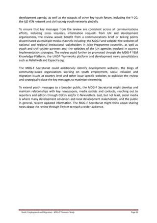 Youth, Employment and Migration - MDG-F Thematic Study Page 89
development agenda, as well as the outputs of other key youth forum, including the Y-20,
the ILO YEN network and civil society youth networks globally.
To ensure that key messages from the review are consistent across all communications
efforts, including press inquiries, information requests from UN and development
organizations, the review would benefit from a communications brief or talking points
disseminated via multiple media channels including: the MDG Fund website; the websites of
national and regional institutional stakeholders in Joint Programme countries, as well as
youth and civil society partners and; the websites of the UN agencies involved in country
implementation strategies. The review could further be promoted through the MDG-F YEM
Knowledge Platform, the UNDP Teamworks platform and development news consolidators
such as Reliefweb and Capacity.org.
The MDG-F Secretariat could additionally identify development websites, the blogs of
community-based organizations working on youth employment, social inclusion and
migration issues at country level and other issue-specific websites to publicize the review
and strategically place the key messages to maximize viewership.
To extend youth messages to a broader public, the MDG-F Secretariat might develop and
maintain relationships with key newspapers, media outlets and contacts, reaching out to
reporters and editors through OpEds and/or E-Newsletters. Last, but not least, social media
is where many development observers and local development stakeholders, and the public
in general, receive updated information. The MDG-F Secretariat might think about sharing
news about the review through Twitter to reach a wider audience.
 