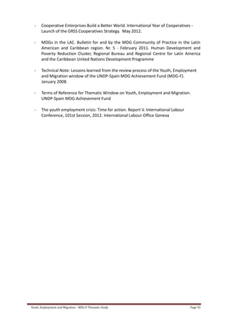 Youth, Employment and Migration - MDG-F Thematic Study Page 92
- Cooperative Enterprises Build a Better World. International Year of Cooperatives -
Launch of the GRSS Cooperatives Strategy. May 2012.
- MDGs in the LAC. Bulletin for and by the MDG Community of Practice in the Latin
American and Caribbean region. Nr. 5 - February 2011. Human Development and
Poverty Reduction Cluster, Regional Bureau and Regional Centre for Latin America
and the Caribbean United Nations Development Programme
- Technical Note: Lessons learned from the review process of the Youth, Employment
and Migration window of the UNDP-Spain MDG Achievement Fund (MDG-F).
January 2008.
- Terms of Reference for Thematic Window on Youth, Employment and Migration.
UNDP-Spain MDG Achievement Fund
- The youth employment crisis: Time for action. Report V. International Labour
Conference, 101st Session, 2012. International Labour Office Geneva
 