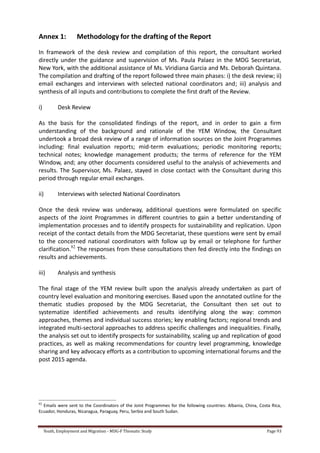 Youth, Employment and Migration - MDG-F Thematic Study Page 93
Annex 1: Methodology for the drafting of the Report
In framework of the desk review and compilation of this report, the consultant worked
directly under the guidance and supervision of Ms. Paula Palaez in the MDG Secretariat,
New York, with the additional assistance of Ms. Viridiana Garcia and Ms. Deborah Quintana.
The compilation and drafting of the report followed three main phases: i) the desk review; ii)
email exchanges and interviews with selected national coordinators and; iii) analysis and
synthesis of all inputs and contributions to complete the first draft of the Review.
i) Desk Review
As the basis for the consolidated findings of the report, and in order to gain a firm
understanding of the background and rationale of the YEM Window, the Consultant
undertook a broad desk review of a range of information sources on the Joint Programmes
including: final evaluation reports; mid-term evaluations; periodic monitoring reports;
technical notes; knowledge management products; the terms of reference for the YEM
Window, and; any other documents considered useful to the analysis of achievements and
results. The Supervisor, Ms. Palaez, stayed in close contact with the Consultant during this
period through regular email exchanges.
ii) Interviews with selected National Coordinators
Once the desk review was underway, additional questions were formulated on specific
aspects of the Joint Programmes in different countries to gain a better understanding of
implementation processes and to identify prospects for sustainability and replication. Upon
receipt of the contact details from the MDG Secretariat, these questions were sent by email
to the concerned national coordinators with follow up by email or telephone for further
clarification.82
The responses from these consultations then fed directly into the findings on
results and achievements.
iii) Analysis and synthesis
The final stage of the YEM review built upon the analysis already undertaken as part of
country level evaluation and monitoring exercises. Based upon the annotated outline for the
thematic studies proposed by the MDG Secretariat, the Consultant then set out to
systematize identified achievements and results identifying along the way: common
approaches, themes and individual success stories; key enabling factors; regional trends and
integrated multi-sectoral approaches to address specific challenges and inequalities. Finally,
the analysis set out to identify prospects for sustainability, scaling up and replication of good
practices, as well as making recommendations for country level programming, knowledge
sharing and key advocacy efforts as a contribution to upcoming international forums and the
post 2015 agenda.
82
Emails were sent to the Coordinators of the Joint Programmes for the following countries: Albania, China, Costa Rica,
Ecuador, Honduras, Nicaragua, Paraguay, Peru, Serbia and South Sudan.
 