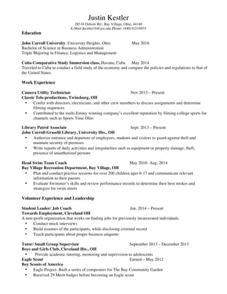 Justin Kestler
28518 Osborn Rd., Bay Village, Ohio, 44140
E-Mail jkestler16@jcu.edu Phone: (440) 623-0933
Education
John Carroll University, University Heights, Ohio May 2016
Bachelor of Science in Business Administration
Triple Majoring in Finance, Logistics and Management
Cuba Comparative Study Immersion class, Havana, Cuba May 2014
Traveled to Cuba to conduct a field study of the economy and compare the policies and regulations to that of
the United States
Work Experience
Camera Utility Technician Nov 2013 – Present
Classic Tele-productions, Twinsburg, OH
• Confer with directors, electricians, and other crew members to discuss assignments and determine
filming sequences
• Contributed to the multi-Emmy winning company’s excellent reputation by filming college sports for
channels such as Sports Time Ohio
Library Patrol Associate Sept. 2013 – Present
John Carroll Graselli Library, University Hts., OH
• Authorize entrance and departure of employees, students and visitors to guard against theft and
maintain security of premises
• Write reports of daily activities and irregularities such as equipment or property damage, theft,
presence of unauthorized persons
Head Swim Team Coach May 2010- Aug. 2014
Bay Village Recreation Department, Bay Village, OH
• Plan and conduct practice sessions for over 200 children ages 6-17 and communicate relevant
information to their parents
• Evaluate Swimmer’s skills and review performance records to determine their best strokes and
strategize for swim meets
Volunteer Experience and Leadership
Student Leader/ Job Coach Jan. 2014 – Present
Towards Employment, Cleveland OH
A non-profit organization that works on finding jobs for previously incarcerated individuals.
• Conduct mock interviews
• Build resumes of the participants, while disclosing criminal record
• Teach participants about proper business etiquette
Tutor/ Small Group Supervisor September 2013 – December 2013
Boys and Girls Club, Cleveland Hts., OH
• Provide academic tutoring, mentoring and supervision to adolescents
Eagle Scout Earned – May 2012
Boy Scouts of America
• Eagle Project- Built a series of composters for The Bay Community Garden
• Received 29 Merit badges before becoming an Eagle scout
 