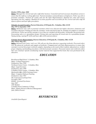 October 1999 to June 2000
Duties: Managed the clerical and sales staff of the business. Counseled and took necessary disciplinary action to
ensure that the staff was working effectively. Tracked attendance and performance of employees. Follow-up calls to
potential customers. Tracked all weekly sales for the Sales Representatives. Inputted new sales and service
agreements into the computer. Handled all accounts payables and receivables for the clerical and sales staff. All
aspects of front and back office procedures.
Telesales Account Executive. Pearson Education, 4350 Equity Dr., Columbus, Ohio 43228
May 1997 to September 1999
Duties: Outbound sales calls to potential customers which were educators for higher education; elementary and
secondary education.Finding out what the customers’ needs and interest may be. Sending out samples to customers
with interest. Follow-up with the customer to see if they are satisfied with the product. Going after the potential sale.
Forecasting sales in a spreadsheet format. Closing sales and reporting all closed sales in a spreadsheet format.
Typing, faxing, copying PC skills and basic office skills and procedures.
Customer Service Representative. Pearson Education, 4350 Equity Dr., Columbus, Ohio 43228
May 1994 to May 1997
Duties: Inbound Call Center; took over 100 calls per day from educators requesting textbooks. Processed orders
over the phone for textbooks and samples of textbooks. Communicated with Sales Representatives to ensure that
customers received the proper textbooks samples; depending on the needs of their students. Quoted prices, verified
proper shipping and handling procedures with International customers. Processed returns and credits for orders
that were returned. Upsold coordinating teacher material that supported the books that were purchased by the
educators.
EDUCATION
Brookhaven High School - Columbus, Ohio
Major: College Preparatory
Graduation:June 1990
Northeast Career Center - Columbus,Ohio
Major: Legal Secretary
Graduation:June 1990
ColumbusUrban League - Columbus, Ohio
Marketable Office SkillsTraining Center
Major: Computer/Software Training
Graduation:June 1991
The Corporate Coaching Clinic
November 2007
MAGIC- Licensed Facilitator
June 2007
ATD Member
ColumbusState Community College
Major: Human Resource/BusinessManagement
June 2008 to Present
REFERENCES
Available Upon Request
 