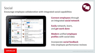 Copyright © 2014 Oracle and/or its affiliates. All rights reserved.
Encourage employee collaboration with integrated social capabilities
Social
Incorporate social feedback
into employee performance reviews
Modern unified employee
profiles with social data
Connect employees through
an integrated social network
Easily network, learn,
and get work done
 