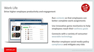 Copyright © 2014 Oracle and/or its affiliates. All rights reserved.
Drive higher employee productivity and engagement
Work Life
Monitor employee social media policy
compliance and mitigate any risks
Use innovative game mechanics to help
employees reach their wellness goals
Run contests so that employees can
better complete work assignments
Connects with a variety of consumer
wearable technology
 