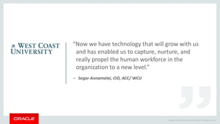 Copyright © 2014 Oracle and/or its affiliates. All rights reserved.
“Now we have technology that will grow with us
and has enabled us to capture, nurture, and
really propel the human workforce in the
organization to a new level.”
– Segar Annamalai, CIO, ACC/ WCU
 