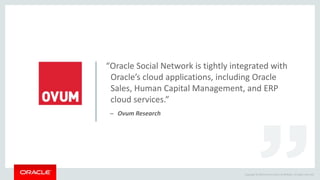 Copyright © 2014 Oracle and/or its affiliates. All rights reserved.
“Oracle Social Network is tightly integrated with
Oracle’s cloud applications, including Oracle
Sales, Human Capital Management, and ERP
cloud services.”
– Ovum Research
 