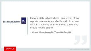 Copyright © 2014 Oracle and/or its affiliates. All rights reserved.
I have a status chart where I can see all of my
reports here on a clear dashboard... I can see
what’s happening at a store level, something
I could not do before.
– Richard Winsor, Group Chief Financial Officer, KOJ
 