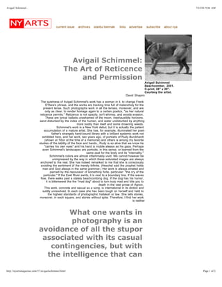 Avigail Schimmel:
The Art of Reticence
and Permission
Avigail Schimmel
Beachcomber, 2001.
C-print, 24” x 20”.
Courtesy the artist.
David Shapiro
The quietness of Avigail Schimmel's work has a woman in it, to change Frank
O'Hara's phrase, and the works are tracking time full of melancholy for the
present tense. Such photographs work in all the tenses, moreover, and are
only as clear, to render homage again to a certain poetics, "as her natural
reticence permits." Reticence is not opacity, isn't whimsy, and avoids evasion.
These are lyrical ballads unashamed of the moon, inexhaustible horizons,
sand disturbed by the index of the human, and water undisturbed by anything
more bodily than itself and some drowning weeds.
Schimmel's work is a New York debut, but it is actually the patient
accumulation of a mature artist. She has, for example, illuminated her poet-
father's strangely hand-bound library with a brilliant systemic work not
exhibited here, and her work, two years ago, of portraits of Rudy Burckhardt
(shown at Tibor at the time of a memorial) and others is among my favorite
studies of the lability of the face and hands., Rudy is so alive that we know he
"carries his own eyes" and his hand is mobile always as his gaze. Perhaps
even Schimmel's landscapes are portraits, in this sense, or learned from the
same zeal for the body and its "internality."
Schimmel's colors are almost inflammably vivid. We cannot however be
unimpressed by the way in which these saturated images are always
anchored to the real. She has indeed remarked to me that she is consciously
avoiding the sentiment of the merely Infinite. (Heschel said the prophet holds
man and God always in the same grammar.) Her work is always striated and
pierced by the repoussoir of something finite, particular: "the cry of the
particular." If the East River swirls, it is next to a boundary line. If the waves
flow, there walks past a stately beachcombing dog. If the dog has his humor,
it is bittersweet like the "mad dog" about to turn truly mad and bite you to
death in the vast prose of Agnon.
This work, concrete and sexual as a song, is international in its diction and
subtly unresolved. In each case she has been tough on herself and held to
the highest standards of photographic hallakah or law. She tells stories,
moreover, in each square, and stories without spite. Therefore, I find her work
is neither
What one wants in
photography is an
avoidance of all the stupor
associated with its casual
contingencies, but with
the intelligence that can
7/23/04 9:06 AMAvigail Schimmel...
Page 1 of 2http://nyartsmagazine.com/57/avigailschimmel.html
 