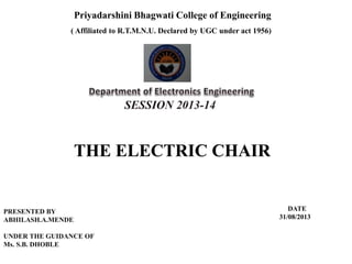 Slide 1 of 22
Priyadarshini Bhagwati College of Engineering
( Affiliated to R.T.M.N.U. Declared by UGC under act 1956)
THE ELECTRIC CHAIR
PRESENTED BY
ABHILASH.A.MENDE
UNDER THE GUIDANCE OF
Ms. S.B. DHOBLE
DATE
31/08/2013
 