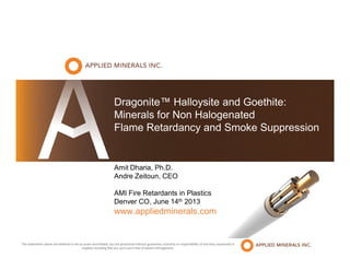 Dragonite™ Halloysite and Goethite:
Minerals for Non Halogenated
Flame Retardancy and Smoke Suppression
Amit Dharia, Ph.D.
Andre Zeitoun, CEO
AMI Fire Retardants in Plastics
Denver CO, June 14th 2013
www.appliedminerals.com
The statements above are believed to be accurate and reliable, but are presented without guarantee, warranty or responsibility of any kind, expressed or
implied, including that any such use is free of patent infringement.
 