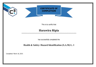 This is to certify that
Harawira Ripia
…………………………………………………………………………………………………………
has successfully completed the
Health & Safety: Hazard Identification (S.A.M) L. 1
Completed: March 18, 2015
CERTIFICATE OF
COMPLETION
 