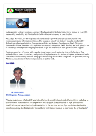 India's premier software solutions company, Headquartered in Kolkata, India. It was formed in year 2008
successfully handled by Mr. SandipGhosh (MD) taking the company to great heights.
At Akshya Associate, we develop innovative and creative products and services that provide total
communication and information solutions. Our unique on site/off site delivery model is conducted by
dedication to client's satisfaction. Our core capabilities are Software Development, Body Shopping,
Business Facilitator, Commercial compliance services and many more. With the time, we have gained a lot
of knowledge and experience helping our clients to get the best services with great customer support.
Our team comprises of people with expertise in various sectors bringing the best to the business. Our
unrivalled focus on service delivery and path breaking business model, enhanced by our zeal-to-excel and a
customer-focused-delivery attitude, brings you the certainty that no other competitor can guarantee, making
Akshay Associate one of the best organizations to partner with.
Voice Of CO:
-
Mr.Sandip Ghosh.
Chief Organizer, Akshay Associate
““““Having experience of about 20 years in different types of industries at different lHaving experience of about 20 years in different types of industries at different lHaving experience of about 20 years in different types of industries at different lHaving experience of about 20 years in different types of industries at different level including inevel including inevel including inevel including in
public sectorpublic sectorpublic sectorpublic sector,,,, startedstartedstartedstarted totototo useuseuseuse thethethethe experienceexperienceexperienceexperience with support of technocrats of high professionalwith support of technocrats of high professionalwith support of technocrats of high professionalwith support of technocrats of high professional
qualificationqualificationqualificationqualificationssss and expertise forand expertise forand expertise forand expertise for implementation in the service sector. Our aimimplementation in the service sector. Our aimimplementation in the service sector. Our aimimplementation in the service sector. Our aim isisisis to establish theto establish theto establish theto establish the
excellence giving the first priority to qualiexcellence giving the first priority to qualiexcellence giving the first priority to qualiexcellence giving the first priority to quality in well framed manner to overcome the critical pathty in well framed manner to overcome the critical pathty in well framed manner to overcome the critical pathty in well framed manner to overcome the critical path””””
 