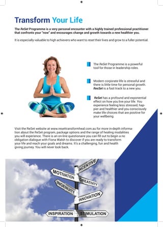 Transform Your Life
The ReSet Programme is a very personal encounter with a highly trained professional practitioner
that confronts your “now” and encourages change and growth towards a new healthier you.
It is especially valuable to high achievers who want to reset their lives and grow to a fuller potential.
The ReSet Programme is a powerful
tool for those in leadership roles.
Modern corporate life is stressful and
there is little time for personal growth.
ResSet is a fast track to a new you.
ReSet has a profound and exponential
effect on how you live your life. You
experience feeling less stressed, hap-
pier and healthier and you consciously
make life choices that are positive for
your wellbeing.
Visit the ReSet website at www.resettransformheal.com.au for more in-depth informa-
tion about the ReSet program, package options and the range of healing modalities
you will experience. There is an on-line questionaire you can fill out to begin a no
obligation dialogue with Fiona Walsh to discover if you are ready to transform
your life and reach your goals and dreams. It’s a challenging, fun and health
giving journey. You will never look back.
 
