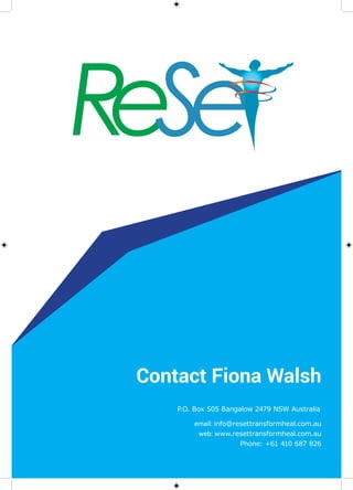 Contact Fiona Walsh
P.O. Box 505 Bangalow 2479 NSW Australia
email: info@resettransformheal.com.au
web: www.resettransformheal.com.au
Phone: +61 410 687 826
 