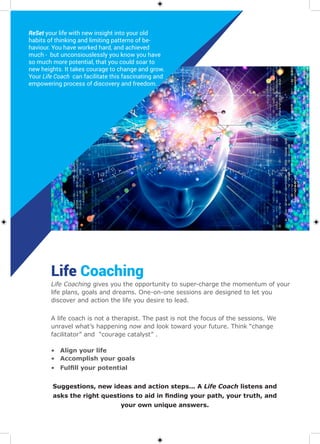 Life Coaching
A life coach is not a therapist. The past is not the focus of the sessions. We
unravel what’s happening now and look toward your future. Think “change
facilitator” and “courage catalyst” .
•	 Align your life
•	 Accomplish your goals
•	 Fulfill your potential “CHANGE COACH”
Suggestions, new ideas and action steps... A Life Coach listens and
asks the right questions to aid in finding your path, your truth, and
your own unique answers.
Life Coaching gives you the opportunity to super-charge the momentum of your
life plans, goals and dreams. One-on-one sessions are designed to let you
discover and action the life you desire to lead.
ReSet your life with new insight into your old
habits of thinking and limiting patterns of be-
haviour. You have worked hard, and achieved
much - but unconsiouslessly you know you have
so much more potential, that you could soar to
new heights. It takes courage to change and grow.
Your Life Coach can facilitate this fascinating and
empowering process of discovery and freedom.
 