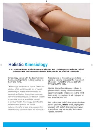 Holistic Kinesiology
Kinesiology works with the body’s innate
healing intelligence to restore balance to
body and mind.
“Kinesiology encompasses holistic health dis-
ciplines which use the gentle art of muscle
monitoring to access information about a
person’s well being. It combines contempo-
rary Western techniques and Eastern wisdom
to promote physical, emotional, mental
& spiritual health. Kinesiology identifies the
elements which inhibit the body’s
natural internal energies, and accesses the
life enhancing potential within the individual.”
Practitioners of Kinesiology undertake
years of training to access the movement
of energy - what the Chinese call ‘Chi’ -
throughout the body.
Holistic Kinesiology (kin-easy-ology) is
powerful in its ability to directly reveal
specific energetic imbalances in the mind-
body-spirit connection. It will help you in
ALL areas of your life.
Get to the core beliefs that create limiting
stress patterns, ReSet them, reprogram
yourself with beliefs that represent your
true values, that serve you, and create
“peace patterns”.
is a combination of ancient eastern wisdom and contemporary science, which
balances the body on many levels. It is vast in its positive outcomes.
 