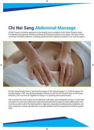 Chi Nei Sang Abdominal Massage
Chi Nei Tsang is a holistic approach to the healing touch modality of old Taoist Chinese origin.
It integrates the physical, mental, emotional and spiritual aspects of our being. CNT goes to the
very origin of health problems, including psychosomatic responses locked in our internal organs.
Chi Nei Tsang literally means “working the energy of the internal organs” or “internal organs chi
transformation.” CNT uses all the principles of Kung-Fu and Tai Chi Chuan known as Chi-Kung;
therefore, CNT is a form of “applied Chi Kung.” It is soothing and transformative.
CNT practitioners work mainly on the abdomen with deep, soft and gentle touches, to train inter-
nal organs to work more efficiently. Unprocessed emotional charges are also addressed in this
manner, as well as all of the body systems: digestive, respiratory, cardiovascular, lymphatic, ner-
vous, endocrine, urinary, reproductive, muscular-skeletal, and the acupuncture meridian system
(Chi).
 