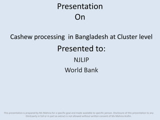 Presentation
On
Cashew processing in Bangladesh at Cluster level
Presented to:
NJLIP
World Bank
This presentation is prepared by Ms Mahina for a specific goal and made available to specific person. Disclosure of this presentation to any
third party in full or in part as extract is not allowed without written consent of Ms Mahina Arefin.
 