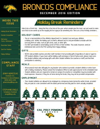 BRONCOS COMPLIANCE
D E C E M B E R 2 0 1 6 E D I T I O N
Holiday Break Reminders
H O L I D A Y C A R D S
- You or a representative of the athletics department (i.e. booster) can send your athletes
a holiday card. While, the holiday card, in itself is allowed; but it is not permissible to include with the
card any items of value, such as gift cards, cash, or other gifts
- It is NOT permissible to send holiday cards to PSAs or their families. You could, however, send an
institutional note card to the PSA wishing them Happy Holidays
G I F T S
- NCAA rules prohibit coaches and other staff members from providing gifts (regardless of value or type) to
CPP student-athletes. If your team will be holding a gift exchange or Secret Santa event, please make sure
that student-athletes only exchange gifts with other student-athletes (no coaches or staff) and that their
participation is voluntary
M E A L S
- All occasional meal rules still apply for any booster who wishes to provide a student-athlete or entire team
with a holiday meal/party. Please contact the Compliance Office to seek approval prior to the scheduled meal
- Student-athletes who are required to remain on campus for practice or competition may be provided with
meal expenses. However, if they live at home during the break, they may not be provided compensation
E M P L O Y M E N T
- Your student-athletes are allowed to be employed on a temporary basis during the winter break, provided
they are paid at a rate consistent with the duties performed and only paid for work actually completed
I N S I D E T H I S
I S S U E
C O M P L I A N C E
S T A F F
JENNY HEIMSTEAD
Assistant A.D.,
Compliance & Internal Relations
(909) 869-4913
jeheimstead@cpp.edu
STEPHANIE ENGLE
Compliance Assistant
sengle@cpp.edu
Holiday Break Reminders 1
Outside Competition 2
Spot the Violation 3
December Dates 2
Happy Holidays 3
Refresher:
Comp. Admissions 2
1
Hate to be a Grinch but... being that this is the time of the year where people give the most, we just want to make
sure that no one winds up on the naughty list for trying to do something nice. Here are a few friendly reminders...
 