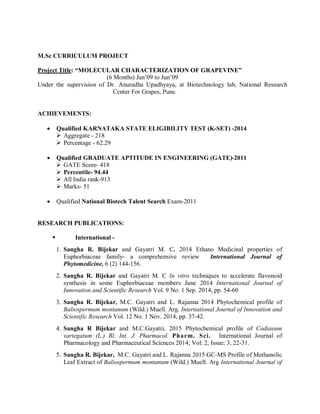 M.Sc CURRICULUM PROJECT
Project Title: “MOLECULAR CHARACTERIZATION OF GRAPEVINE”
(6 Months) Jan’09 to Jun’09
Under the supervision of Dr. Anuradha Upadhyaya, at Biotechnology lab, National Research
Center For Grapes, Pune.
ACHIEVEMENTS:
 Qualified KARNATAKA STATE ELIGIBILITY TEST (K-SET) -2014
 Aggregate - 218
 Percentage - 62.29
 Qualified GRADUATE APTITUDE IN ENGINEERING (GATE)-2011
 GATE Score- 418
 Percentile- 94.44
 All India rank-913
 Marks- 51
 Qualified National Biotech Talent Search Exam-2011
RESEARCH PUBLICATIONS:
 International -
1. Sangha R. Bijekar and Gayatri M. C. 2014 Ethano Medicinal properties of
Euphorbiaceae family- a comprehensive review International Journal of
Phytomedicine, 6 (2) 144-156.
2. Sangha R. Bijekar and Gayatri M. C In vitro techniques to accelerate flavonoid
synthesis in some Euphorbiaceae members June 2014 International Journal of
Innovation and Scientific Research Vol. 9 No. 1 Sep. 2014, pp. 54-60
3. Sangha R. Bijekar, M.C. Gayatri and L. Rajanna 2014 Phytochemical profile of
Baliospermum montanum (Wild.) Muell. Arg. International Journal of Innovation and
Scientific Research Vol. 12 No. 1 Nov. 2014, pp. 37-42.
4. Sangha R Bijekar and M.C.Gayatri, 2015 Phytochemical profile of Codiaeum
variegatum (L.) Bl. Int. J. Pharmacol. Pharm. Sci. International Journal of
Pharmacology and Pharmaceutical Sciences 2014; Vol: 2, Issue: 3, 22-31.
5. Sangha R. Bijekar, M.C. Gayatri and L. Rajanna 2015 GC-MS Profile of Methanolic
Leaf Extract of Baliospermum montanum (Wild.) Muell. Arg International Journal of
 