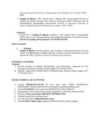 Innovative Research in Science, Engineering and Technology Vol. 4, Issue 8 6943 –
6948.
6. Sangha R. Bijekar, M.C. Gayatri and L. Rajanna 2015 Antimicrobial Activity of
Isolated Flavonoid Fractions from Drypetes Roxburghii (Wall.) Huresawa and Its
Phytochemical Fingerprinting International Journal of Innovative Research in
Science, Engineering and Technology Vol. 4, Issue 7, 6214 – 6224.
National –
1. Gayatri M. C, Sangha R. Bijekar, Shubha J and Vasudha 2014 A reproducible
protocol for In vitro seed germination and seedling development in Ocimum basilium,
Journal of Cytology and Cytogenetics Vol 15(NS):143-146
Papers accepted:
 National –
1. Sangha R Bijekar and M.C.Gayatri, 2015 Isolation of flavonoid fractions from leaf
extract of Euphorbiaceae members and their cytotoxic and anti-inflammatory activity
against raw 264.7 cell lines Journal of Cytology and Cytogenetics
SYMPOSIA ATTENDED
National-
1. ‘Recent Advances in Medical Microbiology and Immunology’, organized by Arts,
Commerce and Science College, Koradi, Nagpur (18th
October 2011).
2. ‘Biotalk’, organized by Hislop School of Biotechnology, Hislop College, Nagpur (10th
-
11th
October 2011).
EXTRA CURRICULAR ACTIVITIES
 Learned BHARATNATYAM for four years from AKHIL BHARATIYA
GANDHARVA MAHAVIDYALAYA and qualified madyhma pratham exam.
 Learned KATHAK for five years from BHARATIYA KALA NIKUNJ.
 Participated in various dance drama, dance competition, social and cultural activities.
 Worked in Petro card project (BHARAT PETROLEUM).
 Worked with private coaching classes.
 Actively participate in Blood donation camp.
 Attended Horse riding camp organized by Bhonsla military school, Nagpur.
 