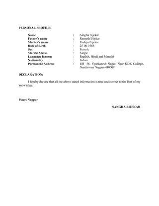 PERSONAL PROFILE:
Name : Sangha Bijekar
Father’s name : Ramesh Bijekar
Mother’s name : Pushpa Bijekar
Date of Birth : 25-06-1986
Sex : Female
Marital Status : Single
Language Known : English, Hindi and Marathi
Nationality : Indian
Permanent Address : RH- 58, Vyankatesh Nagar, Near KDK College,
Nandanvan Nagpur-440009.
DECLARATION:
I hereby declare that all the above stated information is true and correct to the best of my
knowledge.
Place: Nagpur
SANGHA BIJEKAR
 