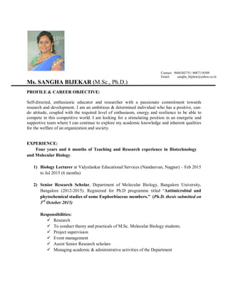 Contact: 9686302751/ 8087118509
Email: sangha_bijekar@yahoo.co.in
Ms. SANGHA BIJEKAR (M.Sc., Ph.D.)
PROFILE & CAREER OBJECTIVE:
Self-directed, enthusiastic educator and researcher with a passionate commitment towards
research and development. I am an ambitious & determined individual who has a positive, can-
do attitude, coupled with the required level of enthusiasm, energy and resilience to be able to
compete in this competitive world. I am looking for a stimulating position in an energetic and
supportive team where I can continue to explore my academic knowledge and inherent qualities
for the welfare of an organization and society.
EXPERIENCE:
Four years and 6 months of Teaching and Research experience in Biotechnology
and Molecular Biology.
1) Biology Lecturer at Vidyalankar Educational Services (Nandanvan, Nagpur) – Feb 2015
to Jul 2015 (6 months)
2) Senior Research Scholar, Department of Molecular Biology, Bangalore University,
Bangalore (2012-2015). Registered for Ph.D programme titled “Antimicrobial and
phytochemical studies of some Euphorbiaceae members.” (Ph.D. thesis submitted on
3rd
October 2015)
Responsibilities:
 Research
 To conduct theory and practicals of M.Sc. Molecular Biology students.
 Project supervision
 Event management
 Assist Senior Research scholars
 Managing academic & administrative activities of the Department
 