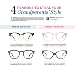The 60s brought in a love of oversized, over-the-top fashion,
along with the iconic impact of a rounded lens. These frames
put a soft, feminine spin on the style. Love L769 Blush Petal
These semi-rimless glasses blend old world charm with a
contemporary acetate browline that is sophisticated and
versatile all at once. Derek Cardigan 7010 Tortoishell Gold
The distinctive Cat Eye was the flirty, fun look of the 50s.
These retro eyeglasses add a pop of color for an updated
take on the original. Derek Cardigan 7034 Amethyst
Everlasting round specs offer a timeless silhouette, and
these frames serve up a modern twist, boasting a sharp
stainless steel ﬁnish. Derek Cardigan 7743 Vincent Grey
Grandparents’ Style
REASONS TO STEAL YOUR
4
Inspired by Grandpa: Inspired by Grandma:
Vintage glasses are timeless classics that declare a counter-revolution to mainstream
fashion, and can be easily worked into any contemporary wardrobe. Now more than
ever, vintage frames evoke the nostalgia of the days before social media, and are making a
monumental comeback for people of all ages.
DANIELLE HAO | Contributor, Coastal.com
For more timeless style inspiration,
visit coastal.com/thelook
 