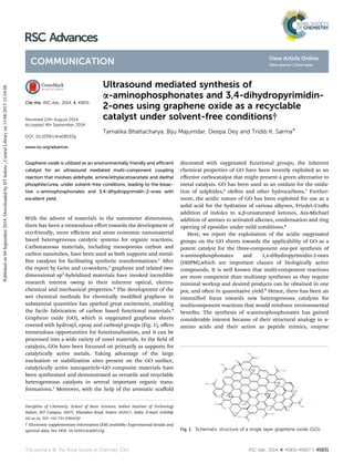 Ultrasound mediated synthesis of
a-aminophosphonates and 3,4-dihydropyrimidin-
2-ones using graphene oxide as a recyclable
catalyst under solvent-free conditions†
Tamalika Bhattacharya, Biju Majumdar, Deepa Dey and Tridib K. Sarma*
Graphene oxide is utilized as an environmentally friendly and eﬃcient
catalyst for an ultrasound mediated multi-component coupling
reaction that involves aldehyde, amine/ethylacetoacetate and diethyl
phosphite/urea, under solvent-free conditions, leading to the bioac-
tive a-aminophosphonates and 3,4-dihydropyrimidin-2-ones with
excellent yield.
With the advent of materials in the nanometer dimensions,
there has been a tremendous eﬀort towards the development of
eco-friendly, more eﬃcient and atom economic nanomaterial
based heterogeneous catalytic systems for organic reactions.
Carbonaceous materials, including mesoporous carbon and
carbon nanotubes, have been used as both supports and metal-
free catalysts for facilitating synthetic transformations.1
Aer
the report by Geim and co-workers,2
graphene and related two-
dimensional sp2
-hybridized materials have invoked incredible
research interest owing to their inherent optical, electro-
chemical and mechanical properties.3
The development of the
wet chemical methods for chemically modied graphene in
substantial quantities has sparked great excitement, enabling
the facile fabrication of carbon based functional materials.4
Graphene oxide (GO), which is oxygenated graphene sheets
covered with hydroxyl, epoxy and carboxyl groups (Fig. 1), oﬀers
tremendous opportunities for functionalization, and it can be
processed into a wide variety of novel materials. In the eld of
catalysis, GOs have been focussed on primarily as supports for
catalytically active metals. Taking advantage of the large
nucleation or stabilization sites present on the GO surface,
catalytically active nanoparticle–GO composite materials have
been synthesized and demonstrated as versatile and recyclable
heterogeneous catalysts in several important organic trans-
formations.5
Moreover, with the help of the aromatic scaﬀold
decorated with oxygenated functional groups, the inherent
chemical properties of GO have been recently exploited as an
eﬀective carbocatalyst that might present a green alternative to
metal catalysis. GO has been used as an oxidant for the oxida-
tion of sulphides,6
olens and other hydrocarbons.7
Further-
more, the acidic nature of GO has been exploited for use as a
solid acid for the hydration of various alkynes, Friedel–Cras
addition of indoles to a,b-unsaturated ketones, Aza-Michael
addition of amines to activated alkenes, condensation and ring
opening of epoxides under mild conditions.8
Here, we report the exploitation of the acidic oxygenated
groups on the GO sheets towards the applicability of GO as a
potent catalyst for the three-component one-pot synthesis of
a-aminophosphonates and 3,4-dihydropyrimidin-2-ones
(DHPM),which are important classes of biologically active
compounds. It is well known that multi-component reactions
are more competent than multistep syntheses as they require
minimal workup and desired products can be obtained in one
pot, and oen in quantitative yield.9
Hence, there has been an
intensied focus towards new heterogeneous catalysts for
multicomponent reactions that would reinforce environmental
benets. The synthesis of a-aminophosphonates has gained
considerable interest because of their structural analogy to a-
amino acids and their action as peptide mimics, enzyme
Fig. 1 Schematic structure of a single layer graphene oxide (GO).
Discipline of Chemistry, School of Basic Sciences, Indian Institute of Technology
Indore, IET Campus, DAVV, Khandwa Road, Indore 452017, India. E-mail: tridib@
iiti.ac.in; Tel: +91-731-2364182
† Electronic supplementary information (ESI) available: Experimental details and
spectral data. See DOI: 10.1039/c4ra08533g
Cite this: RSC Adv., 2014, 4, 45831
Received 12th August 2014
Accepted 4th September 2014
DOI: 10.1039/c4ra08533g
www.rsc.org/advances
This journal is © The Royal Society of Chemistry 2014 RSC Adv., 2014, 4, 45831–45837 | 45831
RSC Advances
COMMUNICATION
Publishedon04September2014.DownloadedbyIITIndore,CentralLibraryon13/08/201515:54:08.
View Article Online
View Journal | View Issue
 