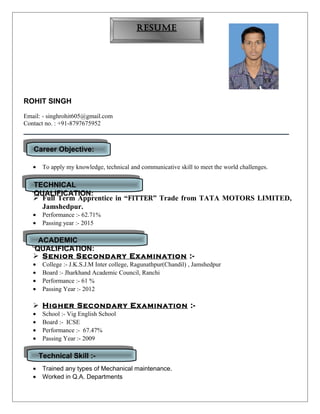 ROHIT SINGH
Email: - singhrohit605@gmail.com
Contact no. : +91-8797675952
• To apply my knowledge, technical and communicative skill to meet the world challenges.
 Full Term Apprentice in “FITTER” Trade from TATA MOTORS LIMITED,
Jamshedpur.
• Performance :- 62.71%
• Passing year :- 2015
 Senior Secondary Examination :-
• College :- J.K.S.J.M Inter college, Ragunathpur(Chandil) , Jamshedpur
• Board :- Jharkhand Academic Council, Ranchi
• Performance :- 61 %
• Passing Year :- 2012
 Higher Secondary Examination :-
• School :- Vig English School
• Board :- ICSE
• Performance :- 67.47%
• Passing Year :- 2009
• Trained any types of Mechanical maintenance.
• Worked in Q.A. Departments
Career Objective:Career Objective:
RESUMERESUME
TECHNICAL
QUALIFICATION:
TECHNICAL
QUALIFICATION:
ACADEMIC
QUALIFICATION:
ACADEMIC
QUALIFICATION:
Technical Skill :-Technical Skill :-
 