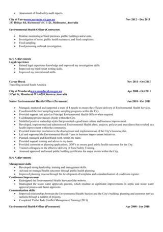  Assessment of food safety audit reports.
City of Yarrawww.yarracity.vic.gov.au Nov 2012 – Dec 2013
333 Bridge Rd, Richmond VIC 3121, Melbourne, Australia
Environmental Health Officer (Contractor)
 Routine monitoring of food premises, public buildings and events.
 Investigation of noise, public health nuisances, and food complaints.
 Food sampling.
 Food poisoning outbreak investigation.
Key Achievements
Legal experience
 Gained legal experience knowledge and improved my investigation skills.
 Improved my brief/report writing skills.
 Improved my interpersonal skills.
Career Break Nov 2011 - Oct 2012
Travelling around South America
City of Mandurahwww.mandurah.wa.gov.au Apr 2008 - Oct 2011
3 Peel St, Mandurah WA 6210,Western Australia
Senior Environmental Health Officer (Permanent) Jun 2010 - Oct 2011
 Managed, mentored and supported a team of 4 people to ensure the efficient delivery of Environmental Health Services.
 Coordinated the food sampling/water sampling programs within the City.
 Provided support and acted as Principal Environmental Health Officer when required
 Coordinating product recalls (food) within the City.
 Modelled positive leadership styles that promoted a good team culture and business improvement.
 Developed, implemented and administered Environmental Health plans, projects, policies and procedures that resulted in a
health improvement within the community.
 Provided leadership in relation to the development and implementation of the City's business plan.
 Led and supported the Environmental Health Team in business improvement initiatives.
 Planned, managed and distributed work within my team.
 Provided support training and advice to my team.
 Provided comment on planning applications, ODP’s to ensure good public health outcomes for the City.
 Trained colleagues on the effective delivery of Food Safety Training.
 Assessed approved and issued public building certificates for major events within the City.
Key Achievements
Management skills
 Developed strong leadership, training and management skills.
 Advised on strategic health outcomes through public health planning.
 Improved planning process through the development of templates and a standardisation of conditions register.
Continuous Improvement
 Redesigned the Environmental Health Section of the website.
 Redesigned the waste water approvals process, which resulted in significant improvements in septic and waste water
approval process and faster approvals.
Communication skills
 Improved relationships between the Environmental Health Section and the City's building, planning and customer service
sections through a number of projects.
 Completed Verbal Judo Conflict Management Training (2011)
Environmental Health Officer (Permanent) Apr 2008 - Jun 2010
 