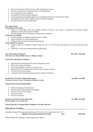  Routine Assessments of food premises, public buildings and events.
 Provision of food safety training and advice to local businesses.
 Food sampling and water sampling.
 Investigation of food poisoning complaints.
 Assessed planning and building applications and attached conditions to protect public health.
 Investigation of noise, Public Health nuisances and food complaints.
 Asses Waste Water Systems applications.
Key Achievements
Food Industry Knowledge
 Gained vast knowledge of the food industry through reviewing a wide variety of industries and processes Gained
experience in taking food and water samples.
 Gained experience in the investigation food poisoning complaints.
Customer Service Skills
 Gained experience in handling complaints from the public.
 Gained experience in conflict management.
 Designed, delivered and promoted training programs.
Environmental Assessment
 Learnt to assess the suitability of Septic Tanks and ATU’s in all soil types from sand to soil to areas with high water
tables.
 Learnt how to assess and condition planning applications.
Tara Vale Foods (Permanent) Mar 2007 - Sept 2007
IDA Ind. Est., Monread Rd, Naas, Co. Kildare, Ireland
Food Safety and Quality Technician
 Documented and maintained food safety management system.
 Dealt with customer complaints.
 Liaised with suppliers in relation to quality issues.
 Monitored CCP’s and implemented corrective action where necessary.
 Provision of on the job training.
 Conducted routine microbiological and sensory analysis of products.
Health Service Executive (Student Placement) Apr 2005 - Oct 2005
Customer Services Centre, Wood Quay, Dublin 8, Ireland
Student Environmental Health Officer
 Routine monitoring of food premises.
 Chemical and microbiological food sampling.
 Provision of food safety training.
 Event assessments.
 HACCP assessments.
Eurosnax Ltd (Tayto Crisps) (Part time) Nov 2000 - Oct 2003
Mount Tallant Ave, Terenure 6W
General Operative/ Cleaning Shift Coordinator/ Extruder Operator
Education & Training____________________________________________________________________
Australian College of Training and Employment,20/8 Riverland Dr, Loganholme QLD 4129
 Diploma of Occupational Health and Safety Pass 2010-2011
Dublin Institute of Technology, Cathal Brugha Street, Dublin 1
 