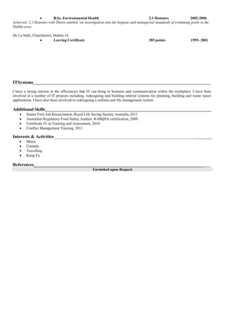 B.Sc. Environmental Health 2.1 Honours 2002-2006
Achieved 2.1 Honours with Thesis entitled ‘an investigation into the hygiene and managerial standards of swimming pools in the
Dublin area.
De La Salle, Churchtown, Dublin 14
 Leaving Certificate 385 points 1995- 2001
ITSystems______________________________________________________________________________________________
I have a strong interest in the efficiencies that IT can bring to business and communication within the workplace. I have been
involved in a number of IT projects including, redesigning and building referral systems for planning, building and waste water
applications. I have also been involved in redesigning a website and file management system.
Additional Skills________________________________________________________________________________________
 Senior First Aid Resuscitation, Royal Life Saving Society Australia,2012
 Australian Regulatory Food Safety Auditor, RABQSA certification, 2009
 Certificate IV in Training and Assessment, 2010
 Conflict Management Training, 2011
Interests & Activities___________________________________________________________________________________
 Music
 Comedy
 Travelling
 Kung Fu
References______________________________________________________________________________
Furnished upon Request
 