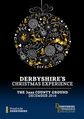 Proud to be
DERBYSHIRE
ERBYSHIRE
XPERIENCE
D
EMore than just Cricket
DERBYSHIRE’S
CHRISTMAS EXPERIENCE
THE 3aaa COUNTY GROUND
DECEMBER 2016
 