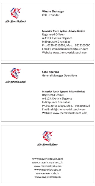 Sahil Khurana
General Manager Operations
Maverick Touch Systems Private Limited
Registered Office:-
A-1103, Exotica Elegance
Indirapuram Ghaziabad
Ph.: 0120-6513001, Mob. : 9958096924
Email sahil@themavericktouch.com
Website www.themavericktouch.com
www.mavericktouch.com
www.maverickrealty.co.in
www.maverickapps.in
www.mavericktab.com
www.mavericktv.in
www.investinafrica.in
Vikram Bhatnagar
CEO - Founder
Maverick Touch Systems Private Limited
Registered Office:-
A-1103, Exotica Elegance
Indirapuram Ghaziabad
Ph.: 0120-6513001, Mob. : 9212103000
Email vikram@themavericktouch.com
Website www.themavericktouch.com
 