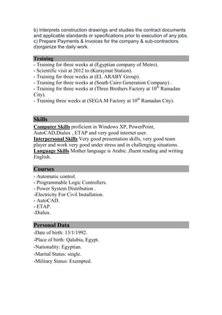 b) Interprets construction drawings and studies the contract documents
and applicable standards or specifications prior to execution of any jobs.
c) Prepare Payments & Invoices for the company & sub-contractors.
d)organize the daily work.
Training
- Training for three weeks at (Egyptian company of Metro).
- Scientific visit at 2012 to (Kuraymat Station).
- Training for three weeks at (EL ARABY Group).
- Training for three weeks at (South Cairo Generation Company) .
- Training for three weeks at (Three Brothers Factory at 10th
Ramadan
City).
- Training three weeks at (SEGA.M Factory at 10th
Ramadan City).
Skills
Computer Skills proficient in Windows XP, PowerPoint,
AutoCAD,Dialux , ETAP and very good internet user.
Interpersonal Skills Very good presentation skills, very good team
player and work very good under stress and in challenging situations.
Language Skills Mother language is Arabic ,fluent reading and writing
English.
Courses
- Automatic control.
- Programmable Logic Controllers.
- Power System Distribution .
-Electricity For Civil Installation.
- AutoCAD.
- ETAP.
-Dialux.
Personal Data
-Date of birth: 13/1/1992.
-Place of birth: Qalubia, Egypt.
-Nationality: Egyptian.
-Marital Status: single.
-Military Status: Exempted.
 