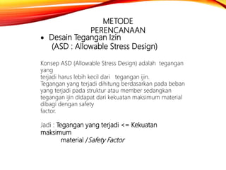 METODE
PERENCANAAN
 Desain Tegangan Izin
(ASD : Allowable Stress Design)
Konsep ASD (Allowable Stress Design) adalah tegangan
yang
terjadi harus lebih kecil dari tegangan ijin.
Tegangan yang terjadi dihitung berdasarkan pada beban
yang terjadi pada struktur atau member sedangkan
tegangan ijin didapat dari kekuatan maksimum material
dibagi dengan safety
factor.
Jadi : Tegangan yang terjadi <= Kekuatan
maksimum
material /Safety Factor
 