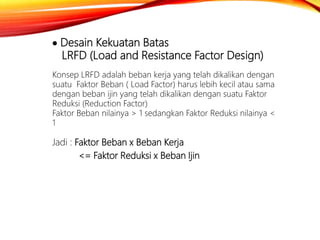  Desain Kekuatan Batas
LRFD (Load and Resistance Factor Design)
Konsep LRFD adalah beban kerja yang telah dikalikan dengan
suatu Faktor Beban ( Load Factor) harus lebih kecil atau sama
dengan beban ijin yang telah dikalikan dengan suatu Faktor
Reduksi (Reduction Factor)
Faktor Beban nilainya > 1 sedangkan Faktor Reduksi nilainya <
1
Jadi : Faktor Beban x Beban Kerja
<= Faktor Reduksi x Beban Ijin
 