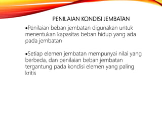 PENILAIAN KONDISI JEMBATAN
Penilaian beban jembatan digunakan untuk
menentukan kapasitas beban hidup yang ada
pada jembatan
Setiap elemen jembatan mempunyai nilai yang
berbeda, dan penilaian beban jembatan
tergantung pada kondisi elemen yang paling
kritis
 