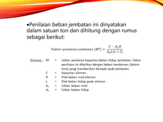 Penilaian beban jembatan ini dinyatakan
dalam satuan ton dan dihitung dengan rumus
sebagai berikut:
 