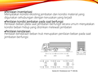 Penilaian inventarisasi
Menyatakan kondisi eksisting jembatan dan kondisi material yang
digunakan sehubungan dengan kerusakan yang terjadi
Penilaian kondisi jembatan pada saat berfungsi
Penilaian beban pada saat jembatan berfungsi secara umum menyatakan
kondisi beban hidup yang diizinkan melewati jembatan
Penilaian kendaraan
Penilaian kendaraan beban truk merupakan penilaian beban pada saat
jembatan berfungsi
 