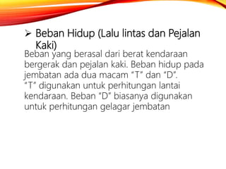  Beban Hidup (Lalu lintas dan Pejalan
Kaki)
Beban yang berasal dari berat kendaraan
bergerak dan pejalan kaki. Beban hidup pada
jembatan ada dua macam “T” dan “D”.
“T” digunakan untuk perhitungan lantai
kendaraan. Beban “D” biasanya digunakan
untuk perhitungan gelagar jembatan
 
