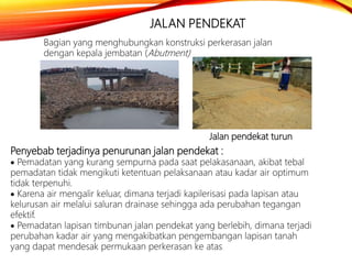 JALAN PENDEKAT
Bagian yang menghubungkan konstruksi perkerasan jalan
dengan kepala jembatan (Abutment)
Penyebab terjadinya penurunan jalan pendekat :
 Pemadatan yang kurang sempurna pada saat pelakasanaan, akibat tebal
pemadatan tidak mengikuti ketentuan pelaksanaan atau kadar air optimum
tidak terpenuhi.
 Karena air mengalir keluar, dimana terjadi kapilerisasi pada lapisan atau
kelurusan air melalui saluran drainase sehingga ada perubahan tegangan
efektif.
 Pemadatan lapisan timbunan jalan pendekat yang berlebih, dimana terjadi
perubahan kadar air yang mengakibatkan pengembangan lapisan tanah
yang dapat mendesak permukaan perkerasan ke atas.
Jalan pendekat turun
 