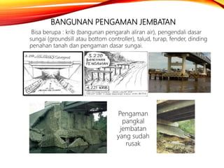 BANGUNAN PENGAMAN JEMBATAN
Bisa berupa : krib (bangunan pengarah aliran air), pengendali dasar
sungai (groundsill atau bottom controller), talud, turap, fender, dinding
penahan tanah dan pengaman dasar sungai.
Pengaman
pangkal
jembatan
yang sudah
rusak
 