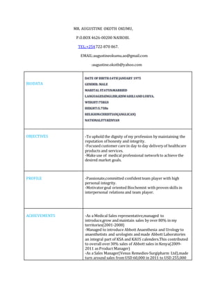 MR. AUGUSTINE OKOTH OKUMU,
P.O.BOX 4626-00200 NAIROBI.
TEL:+254722-870 867.
EMAIL:augustineokumu.ao@gmail.com
:augustine.okoth@yahoo.com
BIODATA
OBJECTIVES -To uphold the dignity of my profession by maintaining the
reputation of honesty and integrity.
-Focused customer care in day to day delivery of healthcare
products and services.
-Make use of medical professional networkto achieve the
desired market goals.
PROFILE -Passionate,committed confidentteam player with high
personal integrity.
-Motivatorgoal oriented Biochemist with proven skills in
interpersonal relations and team player.
ACHIEVEMENTS -As a Medical Sales representative,managed to
introduce,grow and maintain sales by over 80% in my
territories(2001-2008)
-Managed to introduce Abbott Anaesthesia and Urology to
anaesthetists and urologists and made Abbott Laboratories
an integral part of KSA and KAUS calenders.This contributed
to overall over30% sales of Abbott sales in Kenya(2009-
2011 as Product Manager)
-As a Sales Manager(Venus Remedies-Surgipharm Ltd),made
turn around sales from USD 60,000 in 2011 to USD 255,000
 
